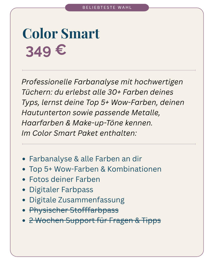 Farbberatung Color Smart 349 Euro Du erfährst deinen Farbtyp und seine Bedeutung Du lernst deine Top 5 Wow-Farben kennen Du erhältst deinen individuellen digitalen Farbpass inkl. Bewertung der Farben, passende Farbkombinationen, Muster, Metalle, Haarfarben und Make-up